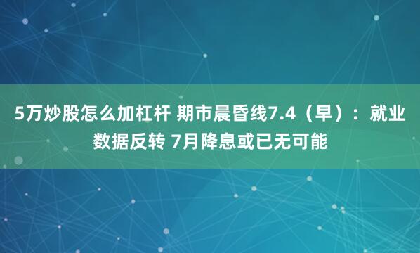 5万炒股怎么加杠杆 期市晨昏线7.4（早）：就业数据反转 7月降息或已无可能
